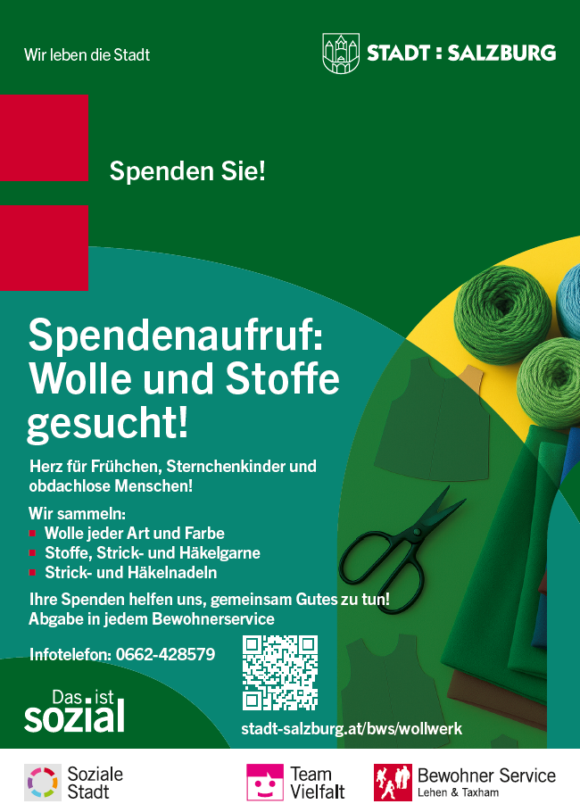Das Bild ist ein Plakat von der Stadt Salzburg. Es ruft dazu auf, Wolle und Stoffe zu spenden.  Oben steht: „Spenden Sie! Spendenaufruf: Wolle und Stoffe gesucht!“  Dann wird erklärt: Die Stadt sammelt Wolle und Stoffe für Frühchen, Sternenkinder (also verstorbene Babys) und für obdachlose Menschen.  Gesammelt wird:  Wolle in allen Farben  Stoffe, Strick- und Häkelgarne  Strick- und Häkelnadeln  Es steht dabei: „Ihre Spenden helfen uns, gemeinsam Gutes zu tun!“ Die Spenden können in jedem Bewohner-Service abgegeben werden.  Kontakt: Telefonnummer: 0662-428579 Internetseite: stadt-salzburg.at/bws/wollwerk Es gibt auch einen QR-Code zum Scannen.  Im Bild sind bunte Stoffe, grüne Wollknäuel und eine schwarze Schere zu sehen. Die Farben sind kräftig: Grün, Gelb, Blau, Rot.  Unten im Bild sind Logos:  Soziale Stadt  Team Vielfalt  Bewohner Service Lehen & Taxham